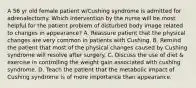 A 56 yr old female patient w/Cushing syndrome is admitted for adrenalectomy. Which intervention by the nurse will be most helpful for the patient problem of disturbed body image related to changes in appearance? A. Reassure patient that the physical changes are very common in patients with Cushing. B. Remind the patient that most of the physical changes caused by Cushing syndrome will resolve after surgery. C. Discuss the use of diet & exercise in controlling the weight gain associated with cushing syndrome. D. Teach the patient that the metabolic impact of Cushing syndrome is of more importance than appearance.