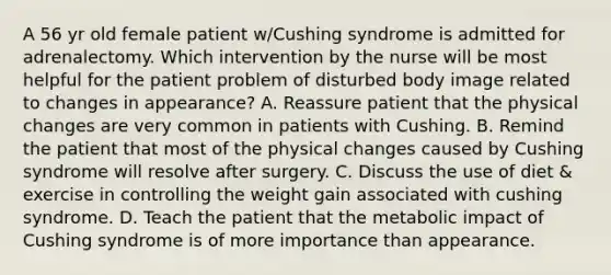 A 56 yr old female patient w/Cushing syndrome is admitted for adrenalectomy. Which intervention by the nurse will be most helpful for the patient problem of disturbed body image related to changes in appearance? A. Reassure patient that the physical changes are very common in patients with Cushing. B. Remind the patient that most of the physical changes caused by Cushing syndrome will resolve after surgery. C. Discuss the use of diet & exercise in controlling the weight gain associated with cushing syndrome. D. Teach the patient that the metabolic impact of Cushing syndrome is of more importance than appearance.