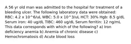 A 56 yr old man was admitted to the hospital for treatment of a bleeding ulcer. The following laboratory data were obtained: RBC: 4.2 x 10^6/uL WBC: 5.0 x 10^3/uL HCT: 30% Hgb: 8.5 g/dL Serum iron: 40 ug/dL TIBC: 460 ug/dL Serum ferritin: 12 ng/mL This data corresponds with which of the following? a) Iron deficiency anemia b) Anemia of chronic disease c) Hemochromatosis d) Acute blood loss