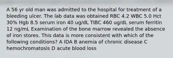 A 56 yr old man was admitted to the hospital for treatment of a bleeding ulcer. The lab data was obtained RBC 4.2 WBC 5.0 Hct 30% Hgb 8.5 serum iron 40 ug/dL TIBC 460 ug/dL serum ferritin 12 ng/mL Examination of the bone marrow revealed the absence of iron stores. This data is more consistent with which of the following conditions? A IDA B anemia of chronic disease C hemochromatosis D acute blood loss