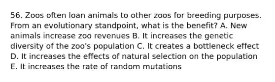 56. Zoos often loan animals to other zoos for breeding purposes. From an evolutionary standpoint, what is the benefit? A. New animals increase zoo revenues B. It increases the genetic diversity of the zoo's population C. It creates a bottleneck effect D. It increases the effects of natural selection on the population E. It increases the rate of random mutations