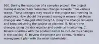 560. During the execution of a complex project, the project manager encounters numerous change requests from various teams. These changes may result in the project not meeting its objectives. How should the project manager ensure that these changes are managed effectively? A. Deny the change requests and keep delivering the project as planned. B. Record the changes using the risk register and continue monitoring. C. Review priorities with the product owner to include the changes in the backlog. D. Review the project and communications management plan with the main stakeholder.