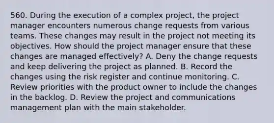 560. During the execution of a complex project, the project manager encounters numerous change requests from various teams. These changes may result in the project not meeting its objectives. How should the project manager ensure that these changes are managed effectively? A. Deny the change requests and keep delivering the project as planned. B. Record the changes using the risk register and continue monitoring. C. Review priorities with the product owner to include the changes in the backlog. D. Review the project and communications management plan with the main stakeholder.