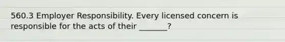 560.3 Employer Responsibility. Every licensed concern is responsible for the acts of their _______?