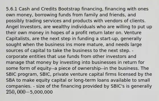 5.6.1 Cash and Credits Bootstrap financing, financing with ones own money, borrowing funds from family and friends, and possibly trading services and products with vendors of clients. Angel Investors, are wealthy individuals who are willing to put up their own money in hopes of a profit return later on. Venture Capitalists, are the next step in funding a start-up, generally sought when the business ins more mature, and needs large sources of capital to take the business to the next step. - corporate entities that use funds from other investors and manage that money by investing into businesses in return for some form of equity--a piece of ownership--in the business. The SBIC program, SBIC, private venture capital firms licensed by the SBA to make equity capital or long-term loans available to small companies. - size of the financing provided by SBIC's is generally 250,000-5,000,000