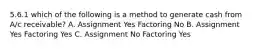 5.6.1 which of the following is a method to generate cash from A/c receivable? A. Assignment Yes Factoring No B. Assignment Yes Factoring Yes C. Assignment No Factoring Yes