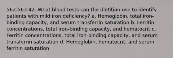 562-563 42. What blood tests can the dietitian use to identify patients with mild iron deficiency? a. Hemoglobin, total iron-binding capacity, and serum transferrin saturation b. Ferritin concentrations, total iron-binding capacity, and hematocrit c. Ferritin concentrations, total iron-binding capacity, and serum transferrin saturation d. Hemoglobin, hematocrit, and serum ferritin saturation