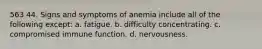 563 44. Signs and symptoms of anemia include all of the following except: a. fatigue. b. difficulty concentrating. c. compromised immune function. d. nervousness.