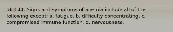 563 44. Signs and symptoms of anemia include all of the following except: a. fatigue. b. difficulty concentrating. c. compromised immune function. d. nervousness.