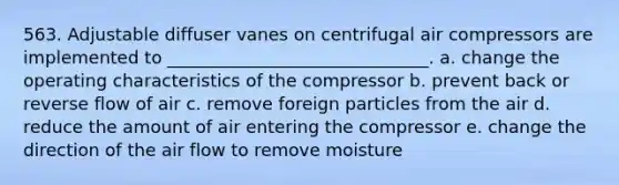 563. Adjustable diffuser vanes on centrifugal air compressors are implemented to ______________________________. a. change the operating characteristics of the compressor b. prevent back or reverse flow of air c. remove foreign particles from the air d. reduce the amount of air entering the compressor e. change the direction of the air flow to remove moisture