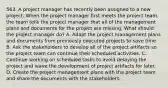 563. A project manager has recently been assigned to a new project. When the project manager first meets the project team, the team tells the project manager that all of the management plans and documents for the project are missing. What should the project manager do? A. Adapt the project management plans and documents from previously executed projects to save time. B. Ask the stakeholders to develop all of the project artifacts so the project team can continue their scheduled activities. C. Continue working on scheduled tasks to avoid delaying the project and leave the development of project artifacts for later. D. Create the project management plans with the project team and share the documents with the stakeholders.