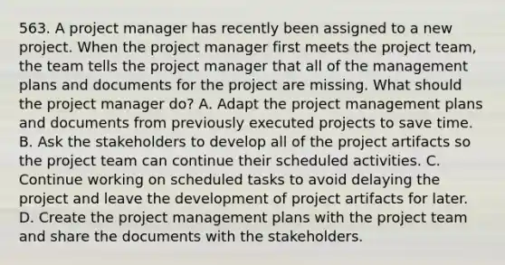 563. A project manager has recently been assigned to a new project. When the project manager first meets the project team, the team tells the project manager that all of the management plans and documents for the project are missing. What should the project manager do? A. Adapt the project management plans and documents from previously executed projects to save time. B. Ask the stakeholders to develop all of the project artifacts so the project team can continue their scheduled activities. C. Continue working on scheduled tasks to avoid delaying the project and leave the development of project artifacts for later. D. Create the project management plans with the project team and share the documents with the stakeholders.