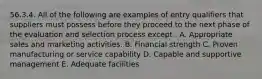 56.3.4. All of the following are examples of entry qualifiers that suppliers must possess before they proceed to the next phase of the evaluation and selection process except . A. Appropriate sales and marketing activities. B. Financial strength C. Proven manufacturing or service capability D. Capable and supportive management E. Adequate facilities