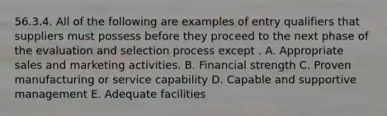 56.3.4. All of the following are examples of entry qualifiers that suppliers must possess before they proceed to the next phase of the evaluation and selection process except . A. Appropriate sales and marketing activities. B. Financial strength C. Proven manufacturing or service capability D. Capable and supportive management E. Adequate facilities