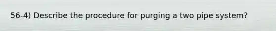 56-4) Describe the procedure for purging a two pipe system?