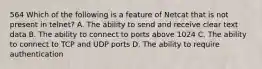 564 Which of the following is a feature of Netcat that is not present in telnet? A. The ability to send and receive clear text data B. The ability to connect to ports above 1024 C. The ability to connect to TCP and UDP ports D. The ability to require authentication