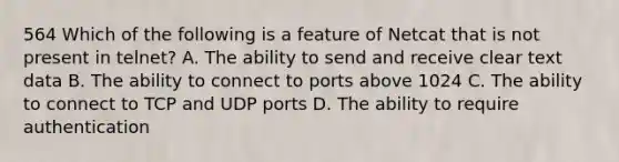 564 Which of the following is a feature of Netcat that is not present in telnet? A. The ability to send and receive clear text data B. The ability to connect to ports above 1024 C. The ability to connect to TCP and UDP ports D. The ability to require authentication