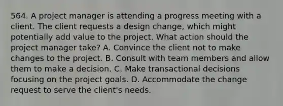 564. A project manager is attending a progress meeting with a client. The client requests a design change, which might potentially add value to the project. What action should the project manager take? A. Convince the client not to make changes to the project. B. Consult with team members and allow them to make a decision. C. Make transactional decisions focusing on the project goals. D. Accommodate the change request to serve the client's needs.