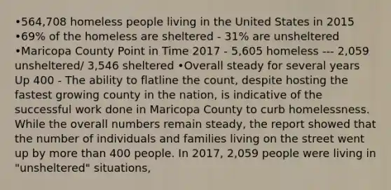 •564,708 homeless people living in the United States in 2015 •69% of the homeless are sheltered - 31% are unsheltered •Maricopa County Point in Time 2017 - 5,605 homeless --- 2,059 unsheltered/ 3,546 sheltered •Overall steady for several years Up 400 - The ability to flatline the count, despite hosting the fastest growing county in the nation, is indicative of the successful work done in Maricopa County to curb homelessness. While the overall numbers remain steady, the report showed that the number of individuals and families living on the street went up by more than 400 people. In 2017, 2,059 people were living in "unsheltered" situations,