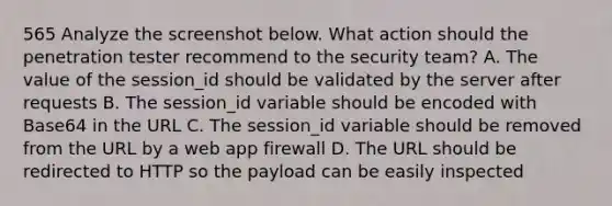 565 Analyze the screenshot below. What action should the penetration tester recommend to the security team? A. The value of the session_id should be validated by the server after requests B. The session_id variable should be encoded with Base64 in the URL C. The session_id variable should be removed from the URL by a web app firewall D. The URL should be redirected to HTTP so the payload can be easily inspected