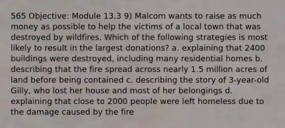 565 Objective: Module 13.3 9) Malcom wants to raise as much money as possible to help the victims of a local town that was destroyed by wildfires. Which of the following strategies is most likely to result in the largest donations? a. explaining that 2400 buildings were destroyed, including many residential homes b. describing that the fire spread across nearly 1.5 million acres of land before being contained c. describing the story of 3-year-old Gilly, who lost her house and most of her belongings d. explaining that close to 2000 people were left homeless due to the damage caused by the fire