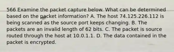 566 Examine the packet capture below. What can be determined based on the packet information? A. The host 74.125.226.112 is being scanned as the source port keeps changing. B. The packets are an invalid length of 62 bits. C. The packet is source routed through the host at 10.0.1.1. D. The data contained in the packet is encrypted.