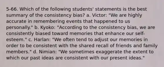 5-66. Which of the following students' statements is the best summary of the consistency bias? a. Victor: "We are highly accurate in remembering events that happened to us personally." b. Kyoko: "According to the consistency bias, we are consistently biased toward memories that enhance our self-esteem." c. Harlan: "We often tend to adjust our memories in order to be consistent with the shared recall of friends and family members." d. Nimian: "We sometimes exaggerate the extent to which our past ideas are consistent with our present ideas."