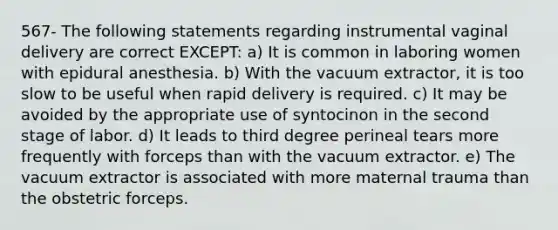 567- The following statements regarding instrumental vaginal delivery are correct EXCEPT: a) It is common in laboring women with epidural anesthesia. b) With the vacuum extractor, it is too slow to be useful when rapid delivery is required. c) It may be avoided by the appropriate use of syntocinon in the second stage of labor. d) It leads to third degree perineal tears more frequently with forceps than with the vacuum extractor. e) The vacuum extractor is associated with more maternal trauma than the obstetric forceps.