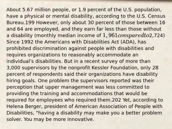 About 5.67 million people, or 1.9 percent of the U.S. population, have a physical or mental disability, according to the U.S. Census Bureau.199 However, only about 30 percent of those between 16 and 64 are employed, and they earn far less than those without a disability (monthly median income of 1,961 compared to2,724) Since 1992 the Americans with Disabilities Act (ADA), has prohibited discrimination against people with disabilities and requires organizations to reasonably accommodate an individual's disabilities. But in a recent survey of more than 3,000 supervisors by the nonprofit Kessler Foundation, only 28 percent of respondents said their organizations have disability hiring goals. One problem the supervisors reported was their perception that upper management was less committed to providing the training and accommodations that would be required for employees who required them.202 Yet, according to Helena Berger, president of American Association of People with Disabilities, "having a disability may make you a better problem solver. You may be more innovative.