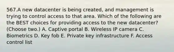 567.A new datacenter is being created, and management is trying to control access to that area. Which of the following are the BEST choices for providing access to the new datacenter? (Choose two.) A. Captive portal B. Wireless IP camera C. Biometrics D. Key fob E. Private key infrastructure F. Access control list