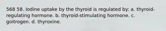 568 58. Iodine uptake by the thyroid is regulated by: a. thyroid-regulating hormone. b. thyroid-stimulating hormone. c. goitrogen. d. thyroxine.