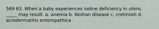 569 63. When a baby experiences iodine deficiency in utero, _____ may result. a. anemia b. Keshan disease c. cretinism d. acrodermatitis enteropathica