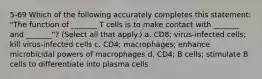 5-69 Which of the following accurately completes this statement: "The function of _______ T cells is to make contact with _______ and _______"? (Select all that apply.) a. CD8; virus-infected cells; kill virus-infected cells c. CD4; macrophages; enhance microbicidal powers of macrophages d. CD4; B cells; stimulate B cells to differentiate into plasma cells