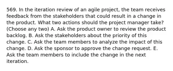 569. In the iteration review of an agile project, the team receives feedback from the stakeholders that could result in a change in the product. What two actions should the project manager take? (Choose any two) A. Ask the product owner to review the product backlog. B. Ask the stakeholders about the priority of this change. C. Ask the team members to analyze the impact of this change. D. Ask the sponsor to approve the change request. E. Ask the team members to include the change in the next iteration.