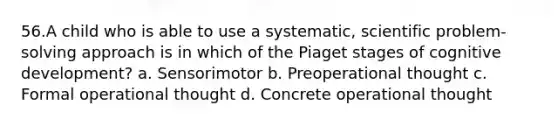 56.A child who is able to use a systematic, scientific problem-solving approach is in which of the Piaget stages of cognitive development? a. Sensorimotor b. Preoperational thought c. Formal operational thought d. Concrete operational thought