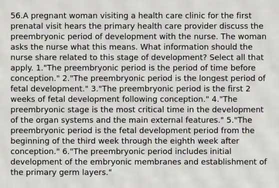 56.A pregnant woman visiting a health care clinic for the first prenatal visit hears the primary health care provider discuss the preembryonic period of development with the nurse. The woman asks the nurse what this means. What information should the nurse share related to this stage of development? Select all that apply. 1."The preembryonic period is the period of time before conception." 2."The preembryonic period is the longest period of fetal development." 3."The preembryonic period is the first 2 weeks of fetal development following conception." 4."The preembryonic stage is the most critical time in the development of the organ systems and the main external features." 5."The preembryonic period is the fetal development period from the beginning of the third week through the eighth week after conception." 6."The preembryonic period includes initial development of the embryonic membranes and establishment of the primary germ layers."