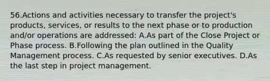 56.Actions and activities necessary to transfer the project's products, services, or results to the next phase or to production and/or operations are addressed: A.As part of the Close Project or Phase process. B.Following the plan outlined in the Quality Management process. C.As requested by senior executives. D.As the last step in project management.