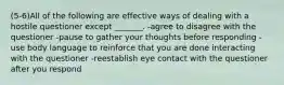 (5-6)All of the following are effective ways of dealing with a hostile questioner except _______. -agree to disagree with the questioner -pause to gather your thoughts before responding -use body language to reinforce that you are done interacting with the questioner -reestablish eye contact with the questioner after you respond