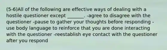 (5-6)All of the following are effective ways of dealing with a hostile questioner except _______. -agree to disagree with the questioner -pause to gather your thoughts before responding -use body language to reinforce that you are done interacting with the questioner -reestablish eye contact with the questioner after you respond