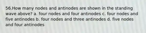 56.How many nodes and antinodes are shown in the standing wave above? a. four nodes and four antinodes c. four nodes and five antinodes b. four nodes and three antinodes d. five nodes and four antinodes