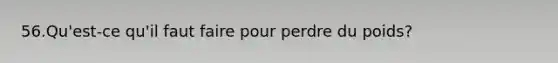 56.Qu'est-ce qu'il faut faire pour perdre du poids?