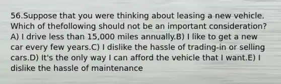 56.Suppose that you were thinking about leasing a new vehicle. Which of thefollowing should not be an important consideration?A) I drive <a href='https://www.questionai.com/knowledge/k7BtlYpAMX-less-than' class='anchor-knowledge'>less than</a> 15,000 miles annually.B) I like to get a new car every few years.C) I dislike the hassle of trading-in or selling cars.D) It's the only way I can afford the vehicle that I want.E) I dislike the hassle of maintenance