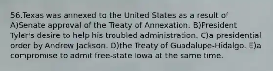 56.Texas was annexed to the United States as a result of A)Senate approval of the Treaty of Annexation. B)President Tyler's desire to help his troubled administration. C)a presidential order by Andrew Jackson. D)the Treaty of Guadalupe-Hidalgo. E)a compromise to admit free-state Iowa at the same time.