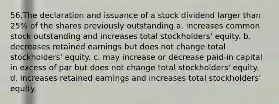 56.The declaration and issuance of a stock dividend larger than 25% of the shares previously outstanding a. increases common stock outstanding and increases total stockholders' equity. b. decreases retained earnings but does not change total stockholders' equity. c. may increase or decrease paid-in capital in excess of par but does not change total stockholders' equity. d. increases retained earnings and increases total stockholders' equity.