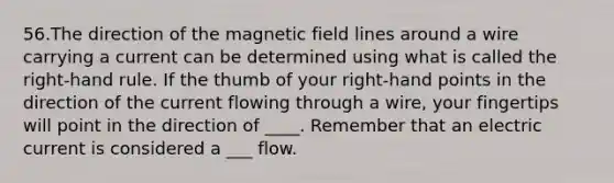 56.The direction of the magnetic field lines around a wire carrying a current can be determined using what is called the right-hand rule. If the thumb of your right-hand points in the direction of the current flowing through a wire, your fingertips will point in the direction of ____. Remember that an electric current is considered a ___ flow.