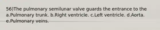 56)The pulmonary semilunar valve guards the entrance to the a.Pulmonary trunk. b.Right ventricle. c.Left ventricle. d.Aorta. e.Pulmonary veins.