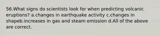 56.What signs do scientists look for when predicting volcanic eruptions? a.changes in earthquake activity c.changes in shapeb.increases in gas and steam emission d.All of the above are correct.