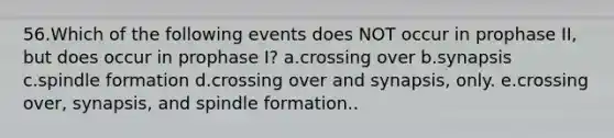 56.Which of the following events does NOT occur in prophase II, but does occur in prophase I? a.crossing over b.synapsis c.spindle formation d.crossing over and synapsis, only. e.crossing over, synapsis, and spindle formation..