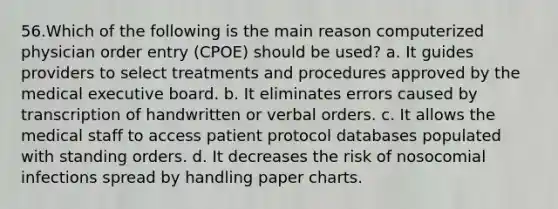 56.Which of the following is the main reason computerized physician order entry (CPOE) should be used? a. It guides providers to select treatments and procedures approved by the medical executive board. b. It eliminates errors caused by transcription of handwritten or verbal orders. c. It allows the medical staff to access patient protocol databases populated with standing orders. d. It decreases the risk of nosocomial infections spread by handling paper charts.