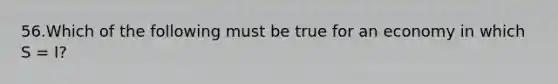 56.Which of the following must be true for an economy in which S = I?